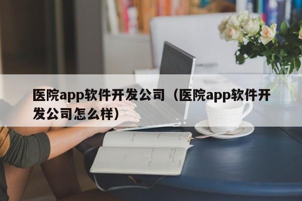 医院app软件开发公司（医院app软件开发公司怎么样）