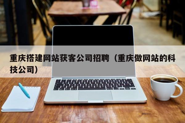 重庆搭建网站获客公司招聘（重庆做网站的科技公司）