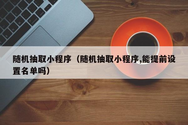 随机抽取小程序（随机抽取小程序,能提前设置名单吗）