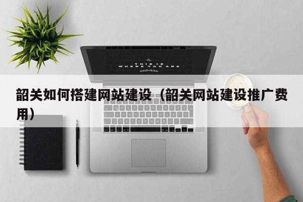 韶关如何搭建网站建设（韶关网站建设推广费用）