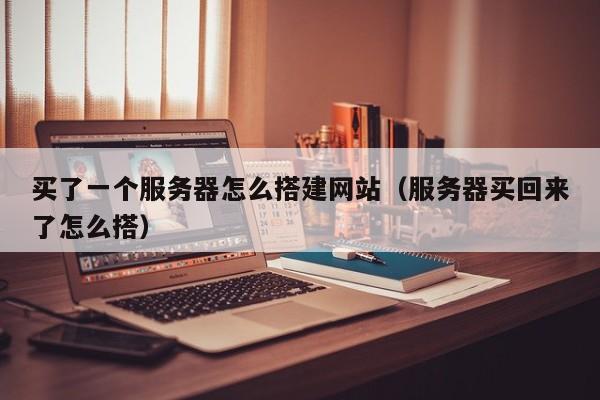 买了一个服务器怎么搭建网站（服务器买回来了怎么搭）
