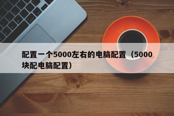 配置一个5000左右的电脑配置(5000块配电脑配置)