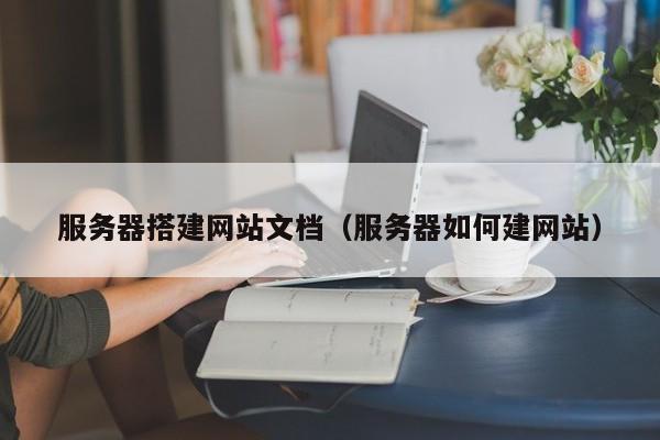 服务器搭建网站文档（服务器如何建网站）