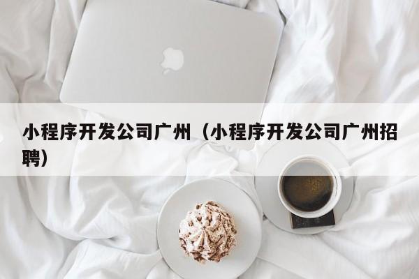 小程序开发公司广州（小程序开发公司广州招聘）